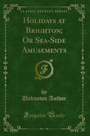 Holidays at Brighton; Or Sea-Side Amusements (Classic Reprint)