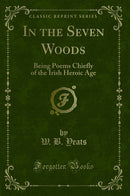 In the Seven Woods: Being Poems Chiefly of the Irish Heroic Age (Classic Reprint)