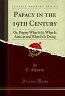 Papacy in the 19th Century: Or, Popery What It Is, What It Aims at and What It Is Doing (Classic Reprint)