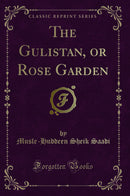 The Gulistan, or Rose Garden (Classic Reprint)