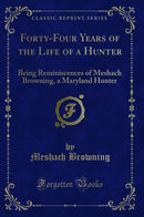 Forty-Four Years of the Life of a Hunter: Being Reminiscences of Meshach Browning, a Maryland Hunter (Classic Reprint)