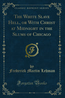The White Slave Hell, or With Christ at Midnight in the Slums of Chicago (Classic Reprint)