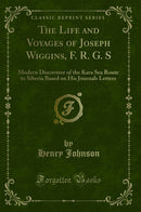 The Life and Voyages of Joseph Wiggins, F. R. G. S: Modern Discoverer of the Kara Sea Route to Siberia Based on His Journals Letters (Classic Reprint)