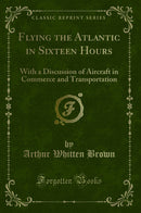 Flying the Atlantic in Sixteen Hours: With a Discussion of Aircraft in Commerce and Transportation (Classic Reprint)