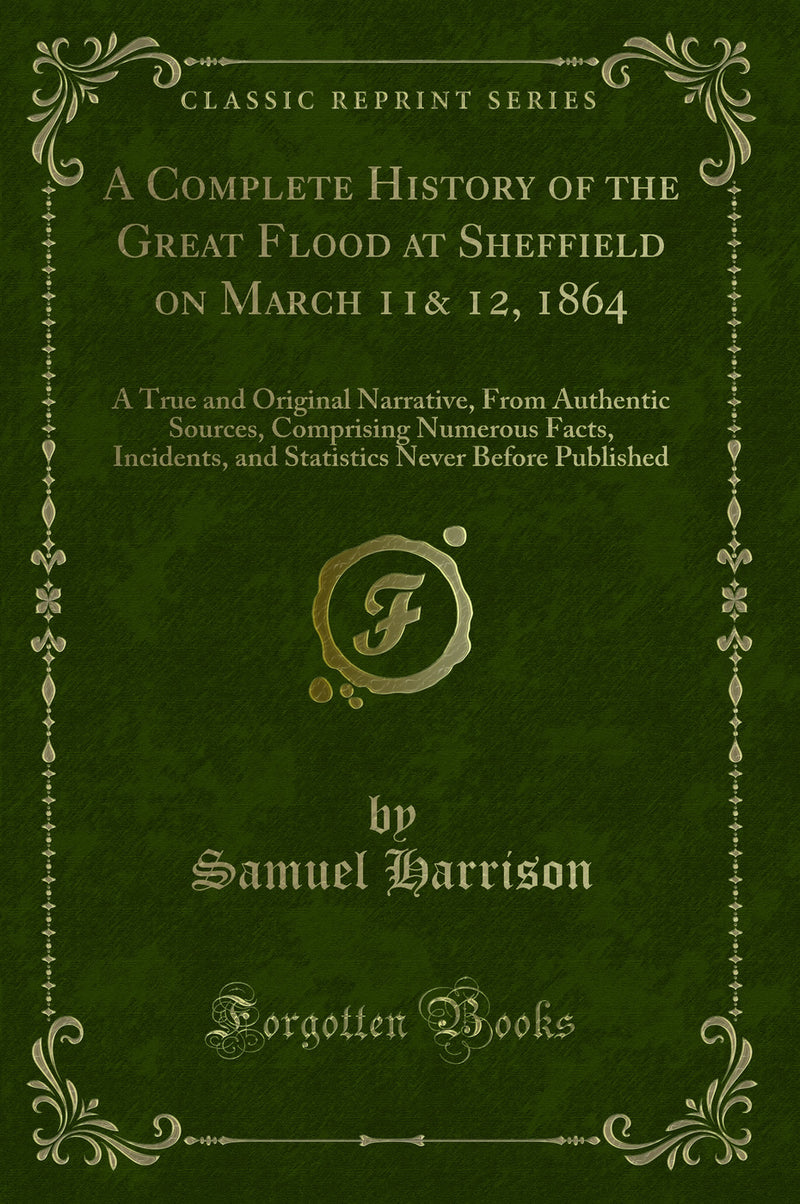 A Complete History of the Great Flood at Sheffield on March 11& 12, 1864: A True and Original Narrative, From Authentic Sources, Comprising Numerous Facts, Incidents, and Statistics Never Before Published (Classic Reprint)