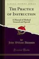 The Practice of Instruction: A Manual of Method General and Special (Classic Reprint)