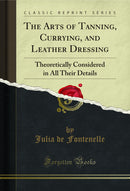 The Arts of Tanning, Currying, and Leather Dressing: Theoretically Considered in All Their Details (Classic Reprint)