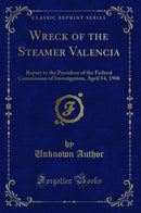 Wreck of the Steamer Valencia: Report to the President of the Federal Commission of Investigation, April 14, 1906 (Classic Reprint)