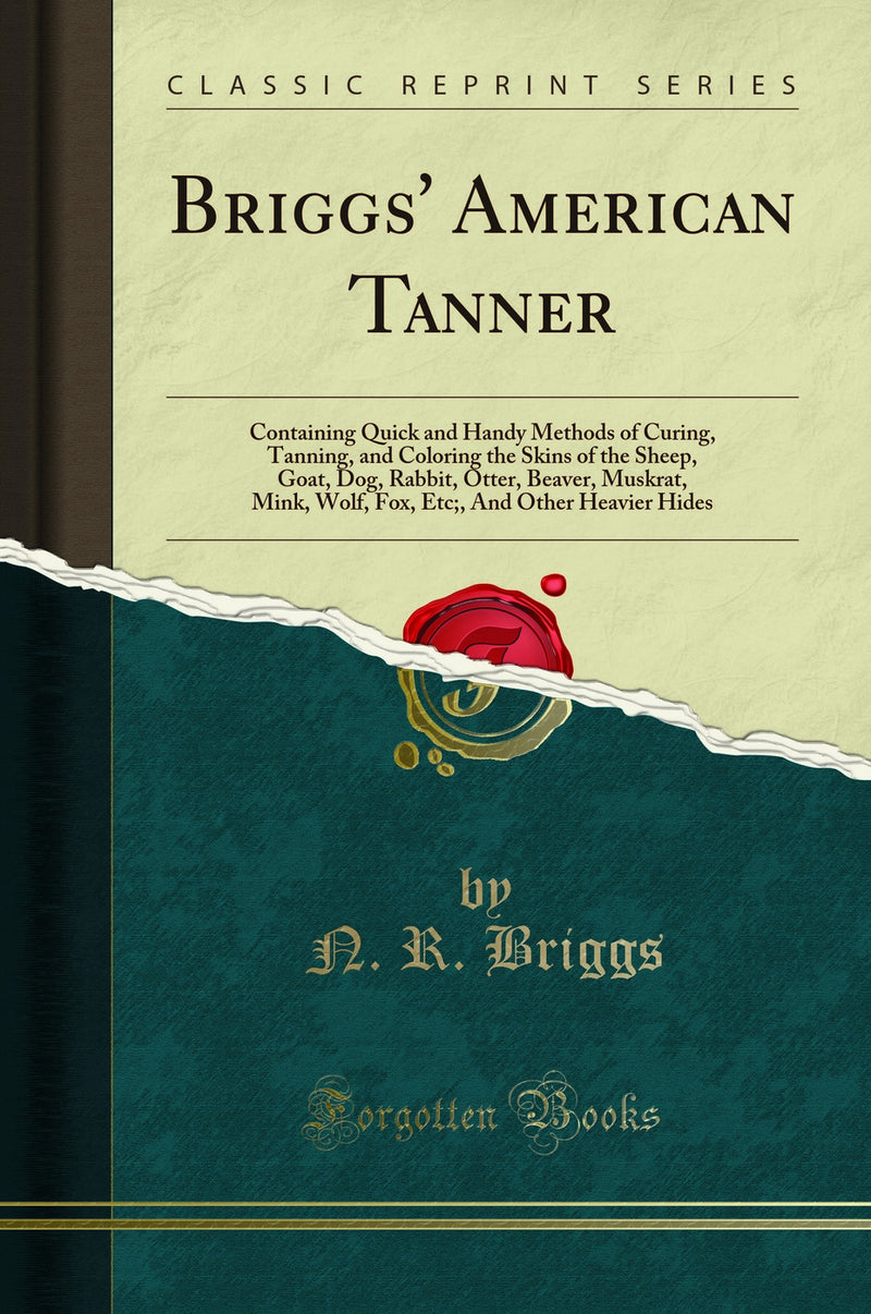 Briggs'' American Tanner: Containing Quick and Handy Methods of Curing, Tanning, and Coloring the Skins of the Sheep, Goat, Dog, Rabbit, Otter, Beaver, Muskrat, Mink, Wolf, Fox, Etc;, And Other Heavier Hides (Classic Reprint)