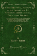 A Brief Historical Account of the Lives of the Six Notorious Street-Robbers, Executed at Kingston: With a Particular Relation of Their Early Introduction Into the Desperate Trade of Street-Robbing, and Especially of Murter, and of Several Robberies Which 