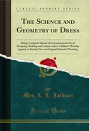The Science and Geometry of Dress: Being a Complete Manual of Instruction in the Art of Designing, Drafting and Cutting Ladies's Children's Wearing Apparel, an Entirely New and Original Method of Teaching (Classic Reprint)