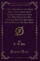 A True History of the Three Brave Indian Spies, John Cherry, Andrew and Adam Poe, Who Wiped Out Big Foot and His Two Brothers, Styled Sons of the Half King (Classic Reprint)