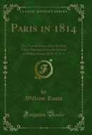 Paris in 1814: Or a Tour in France After the First Fall of Napoleon From the Journal of William Roots, M.D., F. S. A (Classic Reprint)