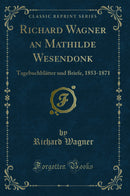 Richard Wagner an Mathilde Wesendonk: Tagebuchblätter und Briefe, 1853-1871 (Classic Reprint)
