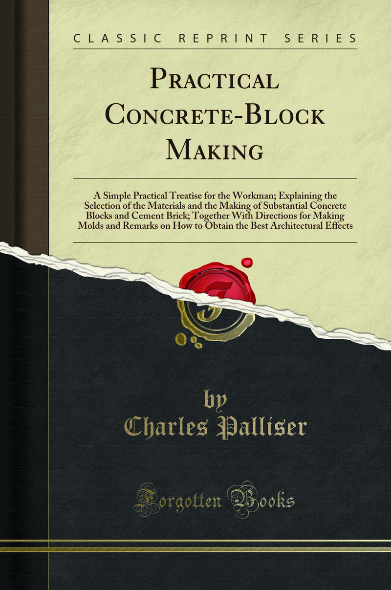 Practical Concrete-Block Making: A Simple Practical Treatise for the Workman; Explaining the Selection of the Materials and the Making of Substantial Concrete Blocks and Cement Brick; Together With Directions for Making Molds and Remarks on How to Ob