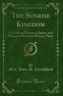 The Sunrise Kingdom: Or, Life and Scenes in Japan, and Woman''s Work for Woman There (Classic Reprint)
