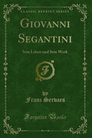 Giovanni Segantini: Sein Leben und Sein Werk (Classic Reprint)