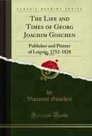 The Life and Times of Georg Joachim Goschen, Vol. 1 of 2: Publisher and Printer of Leipzig, 1752-1828 (Classic Reprint)