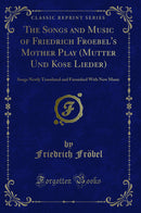 The Songs and Music of Friedrich Froebel's Mother Play (Mutter Und Kose Lieder): Songs Newly Translated and Furnished With New Music (Classic Reprint)