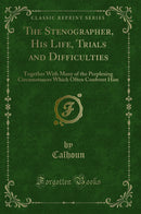 The Stenographer, His Life, Trials and Difficulties: Together With Many of the Perplexing Circumstances Which Often Confront Him (Classic Reprint)