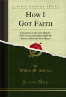 How I Got Faith: Experiences in the Late Ministry of the Converted Infidel, Willis M. Brown, of Roswell, New Mexico (Classic Reprint)