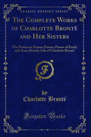 The Complete Works of Charlotte Brontë and Her Sisters: The Professor; Emma; Poems; Poems of Emily and Anne Brontë; Life of Charlotte Brontë (Classic Reprint)