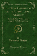 The Tame Goldfinch, or the Unfortunate Neglect: Embellished With Three Copper-Plate Engravings (Classic Reprint)