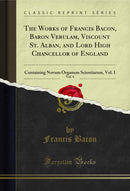 The Works of Francis Bacon, Baron Verulam, Viscount St. Alban, and Lord High Chancellor of England, Vol. 4: Containing Novum Organum Scientiarum, Vol. I (Classic Reprint)
