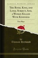 The Royal King, and Loyal Subject, And, a Woman Killed With Kindness: Two Plays (Classic Reprint)