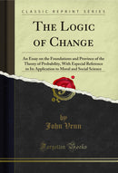 The Logic of Change: An Essay on the Foundations and Province of the Theory of Probability, With Especial Reference to Its Application to Moral and Social Science (Classic Reprint)