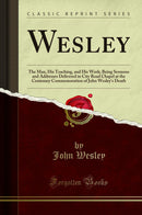 Wesley: The Man, His Teaching, and His Work; Being Sermons and Addresses Delivered in City Road Chapel at the Centenary Commemoration of John Wesley''s Death (Classic Reprint)