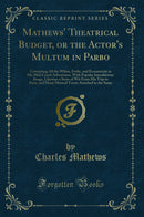 Mathews'' Theatrical Budget, or the Actor''s Multum in Parbo: Containing All the Whim, Frolic, and Eccentricity in His Mail Coach Adventures, With Popular Introductory Songs, Likewise a Store of Wit From His Trip to Paris, and Many Musical Treats Attac