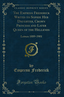 The Empress Frederick Writes to Sophie Her Daughter, Crown Princess and Later Queen of the Hellenes: Letters 1889-1901 (Classic Reprint)