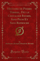 Histoire de Pierre Terrail, Dit le Chevalier Bayard, Sans Peur Et Sans Reproche (Classic Reprint)
