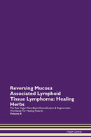 Reversing Mucosa Associated Lymphoid Tissue Lymphoma: Healing Herbs The Raw Vegan Plant-Based Detoxification & Regeneration Workbook for Healing Patients. Volume 8