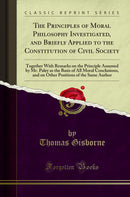 The Principles of Moral Philosophy Investigated, and Briefly Applied to the Constitution of Civil Society: Together With Remarks on the Principle Assumed by Mr. Paley as the Basis of All Moral Conclusions, and on Other Positions of the Same Author