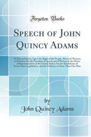 Speech of John Quincy Adams: Of Massachusetts, Upon the Right of the People, Men and Women, to Petition; On the Freedom of Speech and of Debate in the House of Representatives of the United States; On the Resolutions of Seven State Legislatures, and 