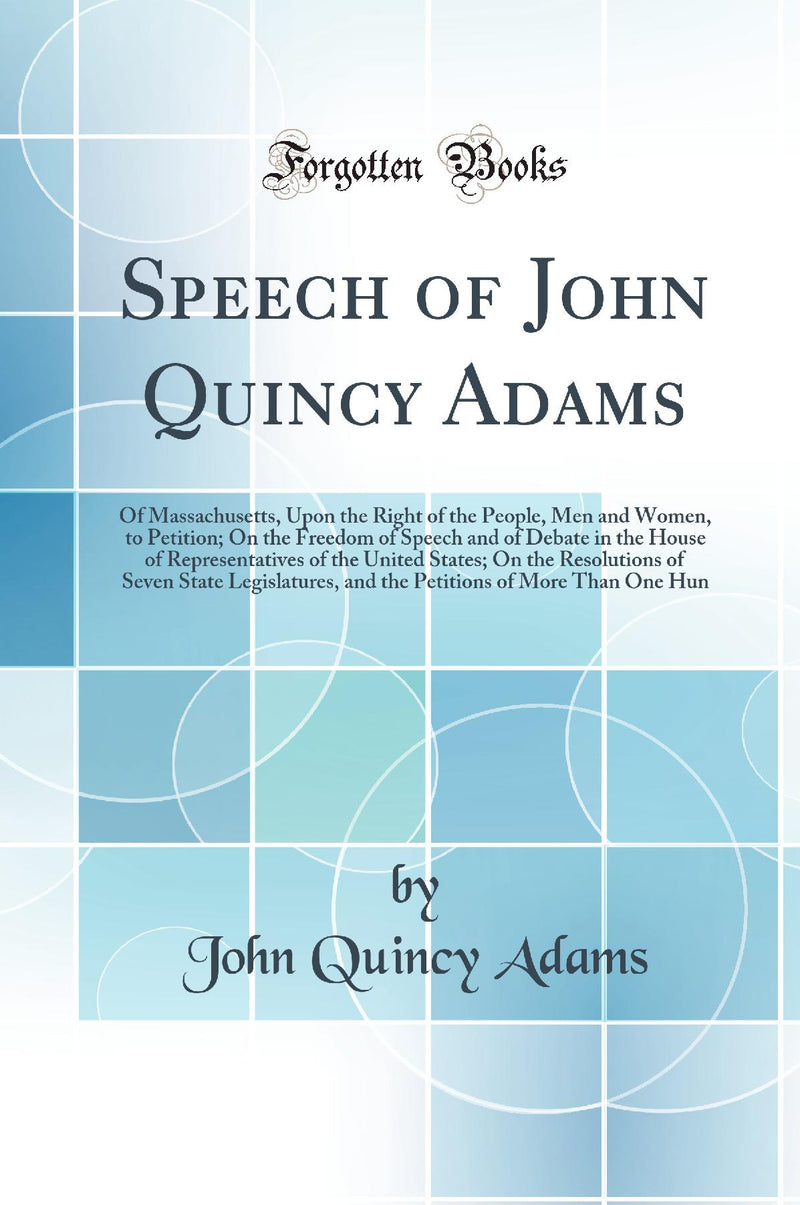 Speech of John Quincy Adams: Of Massachusetts, Upon the Right of the People, Men and Women, to Petition; On the Freedom of Speech and of Debate in the House of Representatives of the United States; On the Resolutions of Seven State Legislatures, and 