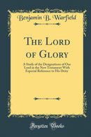 The Lord of Glory: A Study of the Designations of Our Lord in the New Testament With Especial Reference to His Deity (Classic Reprint)