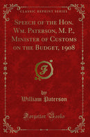 Speech of the Hon. Wm. Paterson, M. P., Minister of Customs on the Budget, 1908 (Classic Reprint)