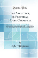 The Architect, or Practical House Carpenter: Illustrated by Sixty-Four Engravings, Which Exhibit the Orders of Architecture, and Other Elements of the Art; Designed for the Use of Carpenters and Builders (Classic Reprint)