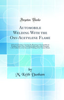 Automobile Welding With the Oxy-Acetylene Flame: A Practical Treatise, Covering the Repairing of Automobiles by Welding, With a Non-Technical Explanation of the Principles to Be Guided by in the Successful Welding of the Various Metals (Classic Repri