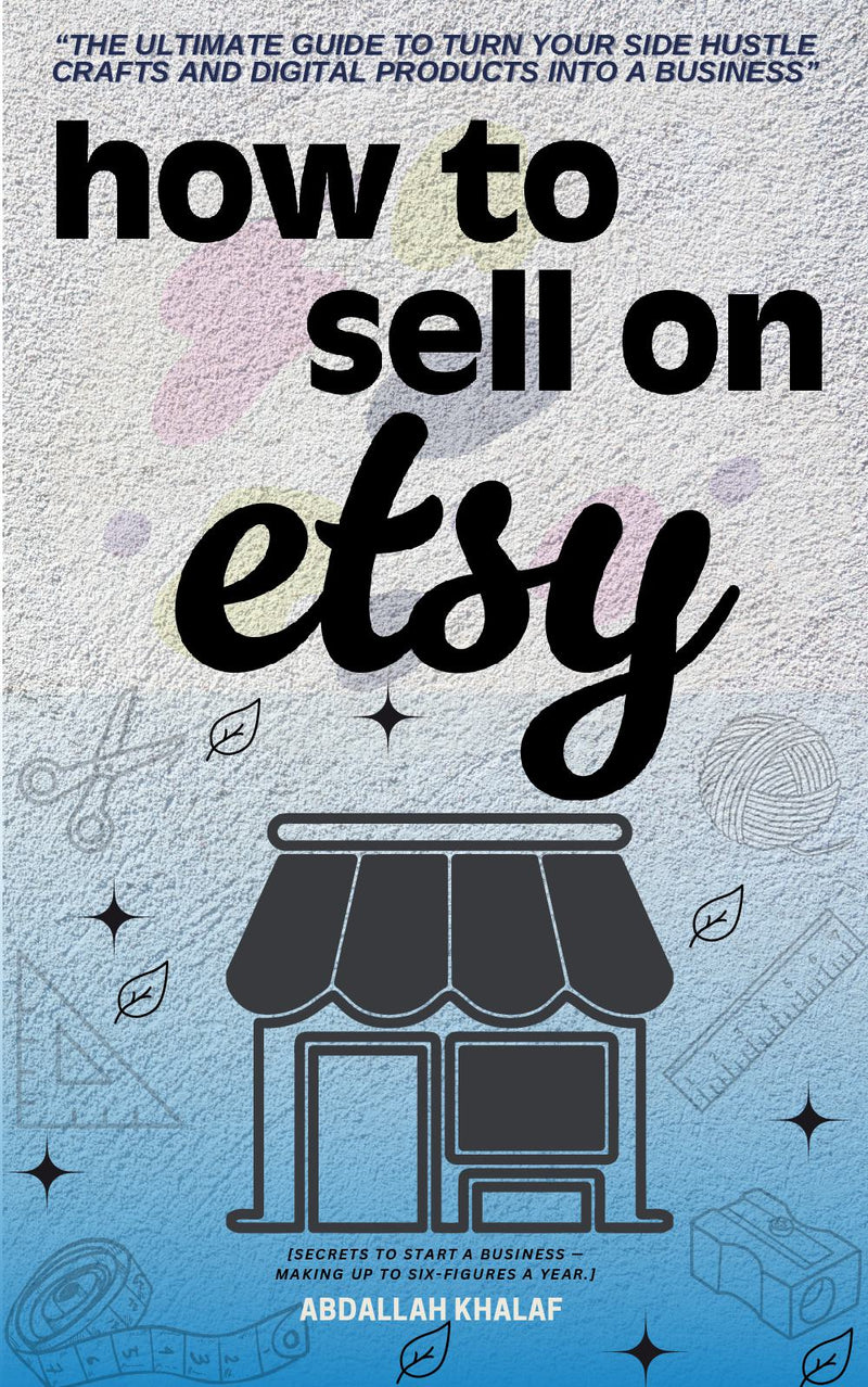 "How to Sell on Etsy:: - "The Ultimate Guide to Turn Your Side Hustle Crafts and Digital Products into a Business" [Secrets to Start a Business - Making up to Six-Figures a Year.]"