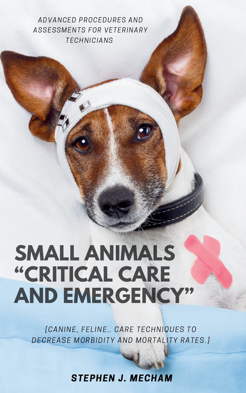 Small Animals “Critical Care and Emergency”:: - Advanced Procedures and Assessments For Veterinary Technicians [Canine, Feline.. Care Techniques to Decrease Morbidity and Mortality Rates.]