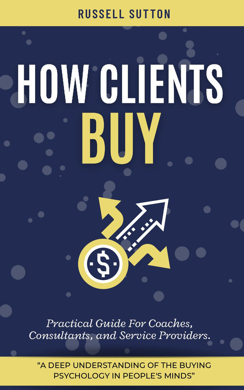 How Clients Buy?: - “A Deep Understanding of the Buying Psychology in People's Minds” [Practical Guide For Coaches, Consultants, and Service Providers.]