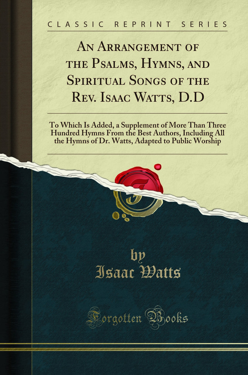 An Arrangement of the Psalms, Hymns, and Spiritual Songs of the Rev. Isaac Watts, D.D: To Which Is Added, a Supplement of More Than Three Hundred Hymns From the Best Authors, Including All the Hymns of Dr. Watts, Adapted to Public Worship