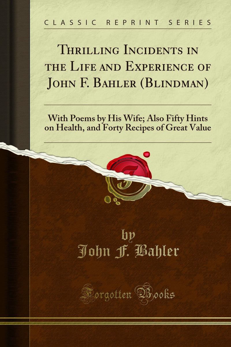 Thrilling Incidents in the Life and Experience of John F. Bahler (Blindman): With Poems by His Wife; Also Fifty Hints on Health, and Forty Recipes of Great Value (Classic Reprint)