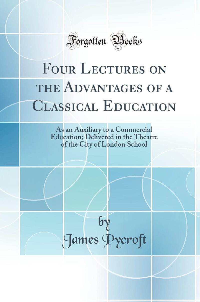 Four Lectures on the Advantages of a Classical Education: As an Auxiliary to a Commercial Education; Delivered in the Theatre of the City of London School (Classic Reprint)