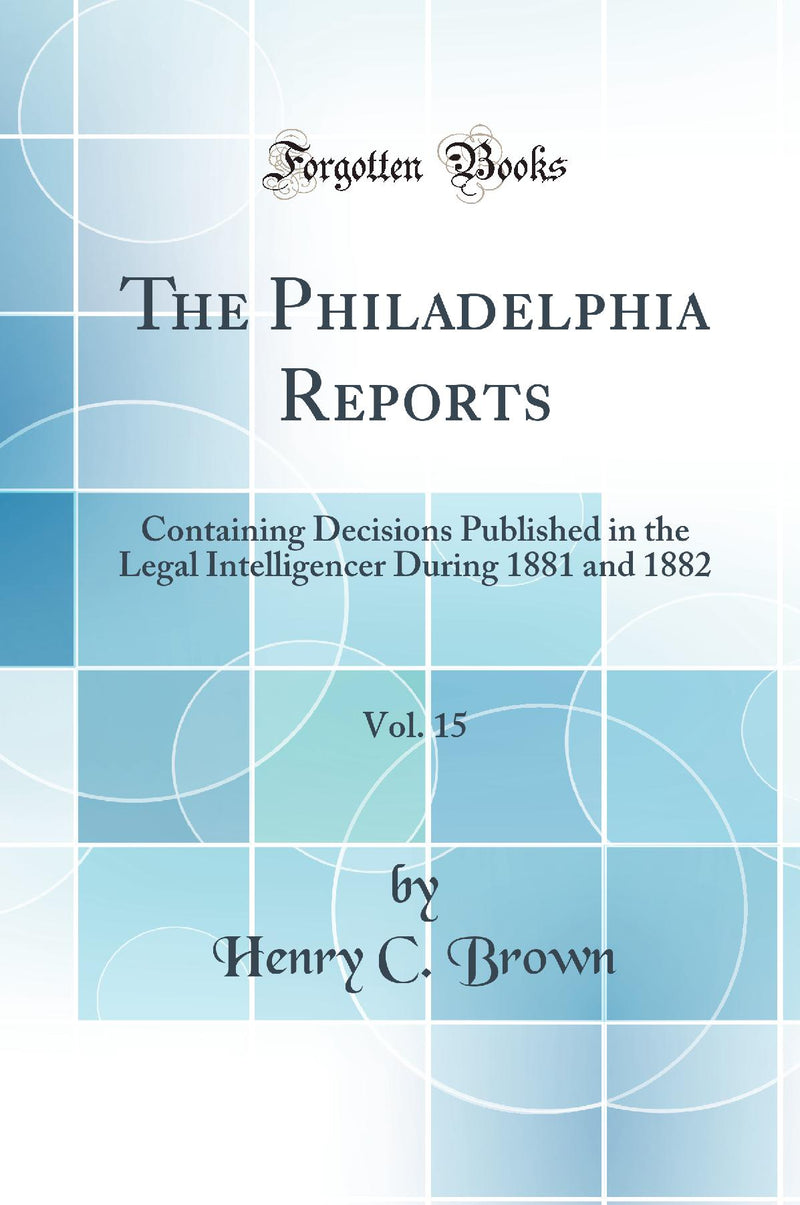 The Philadelphia Reports, Vol. 15: Containing Decisions Published in the Legal Intelligencer During 1881 and 1882 (Classic Reprint)