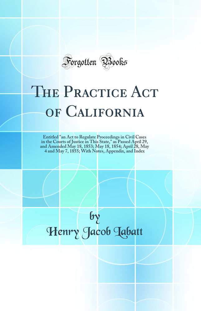 The Practice Act of California: Entitled "an Act to Regulate Proceedings in Civil Cases in the Courts of Justice in This State," as Passed April 29, and Amended May 18, 1853; May 18, 1854; April 28, May 4 and May 7, 1855; With Notes, Appendix, and Index